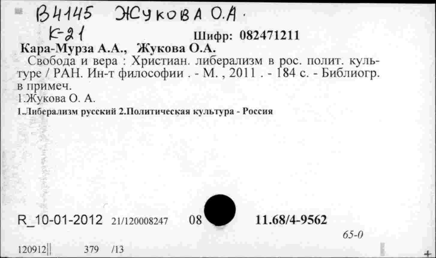 ﻿УСу ков А О./] ■
/	Шифр: 082471211
Кара-Мурза А.А., Жукова О.А.
Свобода и вера : Христиан, либерализм в рос. полит, культуре / РАН. Ин-т философии . - М. , 2011 . - 184 с. - Библиогр. в примем.
1.Жукова О. А.
1.Либерализм русский 2.Политическая культура - Россия
И_10-01-2012 21/120008247
120912Ц	379 /13
11.68/4-9562
65-0